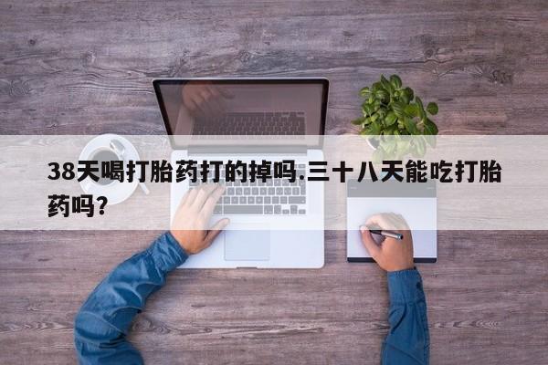 流产药在线购买微信38天喝打胎药打的掉吗.三十八天能吃打胎药吗？