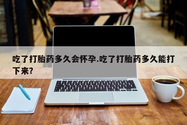 流产药在线购买微信吃了打胎药多久会怀孕.吃了打胎药多久能打下来？