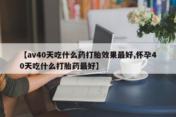 流产药在线购买微信【av40天吃什么药打胎效果最好,怀孕40天吃什么打胎药最好】