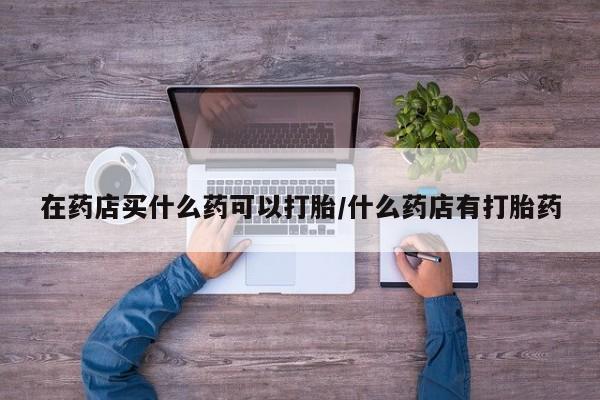 流产药在线购买微信在药店买什么药可以打胎/什么药店有打胎药