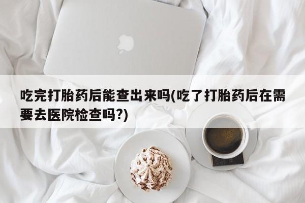 流产药在线购买微信吃完打胎药后能查出来吗(吃了打胎药后在需要去医院检查吗?)