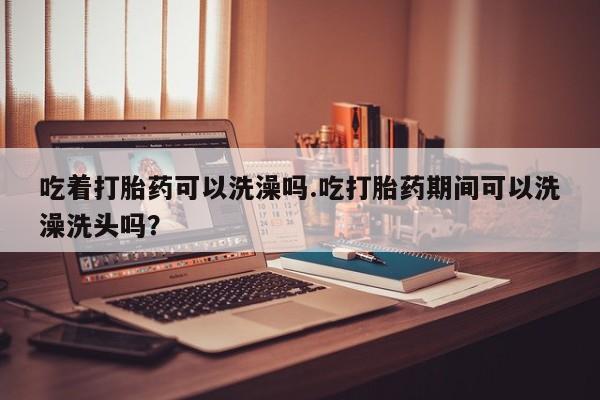 流产药在线购买微信吃着打胎药可以洗澡吗.吃打胎药期间可以洗澡洗头吗？