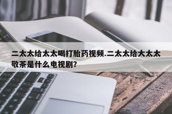 流产药在线购买微信二太太给太太喝打胎药视频.二太太给大太太敬茶是什么电视剧？