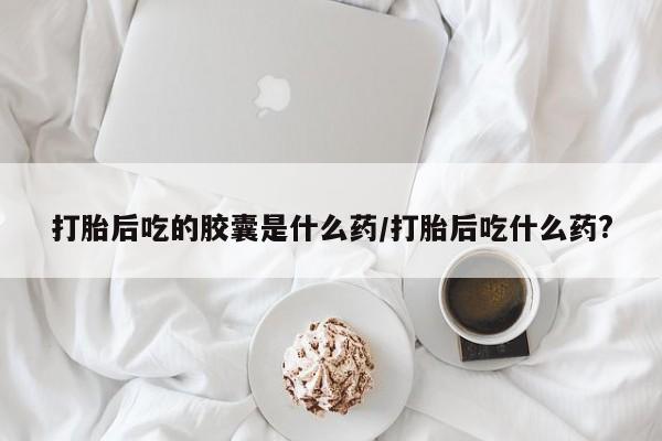 流产药在线购买微信打胎后吃的胶囊是什么药/打胎后吃什么药?