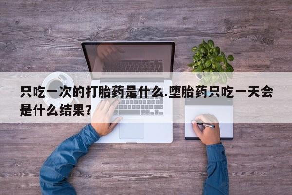 流产药在线购买微信只吃一次的打胎药是什么.堕胎药只吃一天会是什么结果？