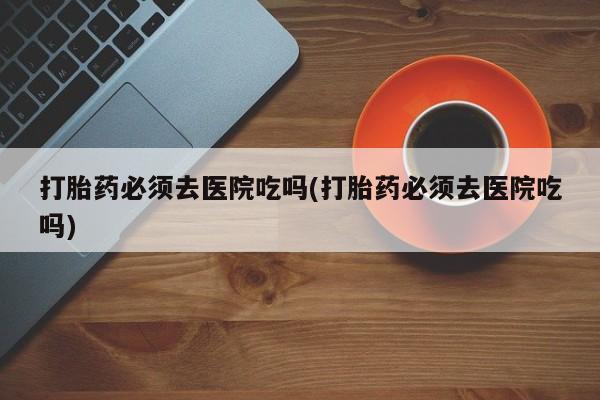 流产药在线购买微信打胎药必须去医院吃吗(打胎药必须去医院吃吗)