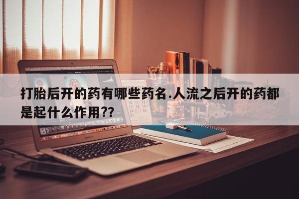 流产药在线购买微信打胎后开的药有哪些药名.人流之后开的药都是起什么作用?？