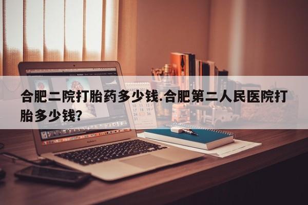 流产药在线购买微信合肥二院打胎药多少钱.合肥第二人民医院打胎多少钱？