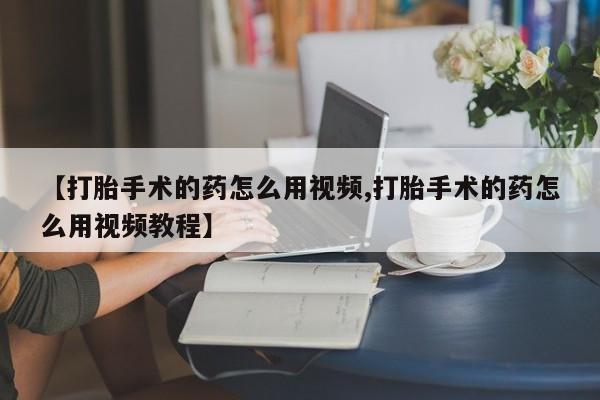 流产药在线购买微信【打胎手术的药怎么用视频,打胎手术的药怎么用视频教程】