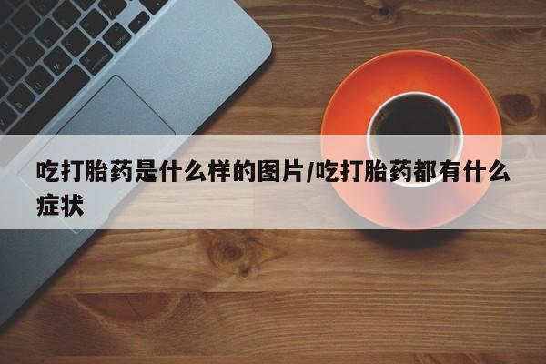 流产药在线购买微信吃打胎药是什么样的图片/吃打胎药都有什么症状