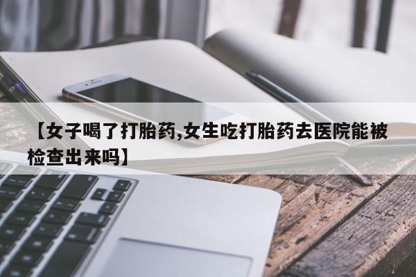 流产药在线购买微信【女子喝了打胎药,女生吃打胎药去医院能被检查出来吗】