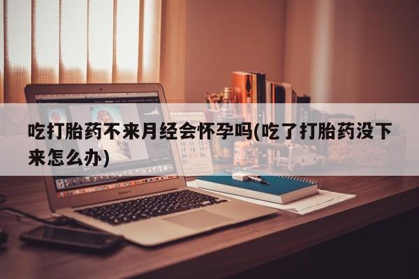 流产药在线购买微信吃打胎药不来月经会怀孕吗(吃了打胎药没下来怎么办)