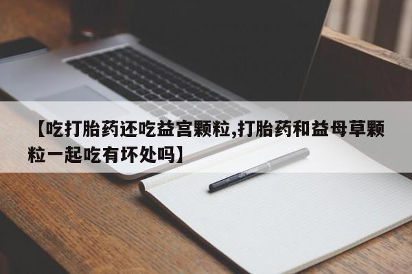 流产药在线购买微信【吃打胎药还吃益宫颗粒,打胎药和益母草颗粒一起吃有坏处吗】