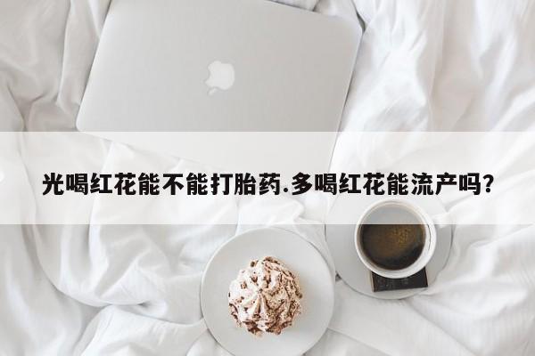 流产药在线购买微信光喝红花能不能打胎药.多喝红花能流产吗？