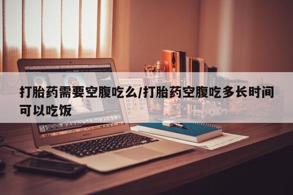 流产药在线购买微信打胎药需要空腹吃么/打胎药空腹吃多长时间可以吃饭