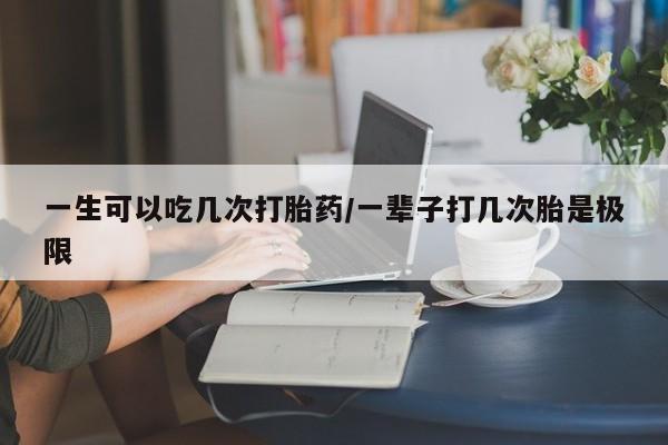 流产药在线购买微信一生可以吃几次打胎药/一辈子打几次胎是极限