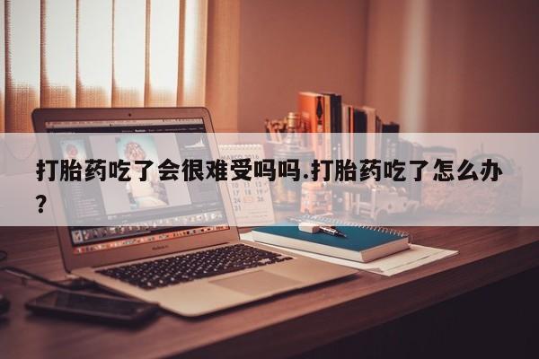 流产药在线购买微信打胎药吃了会很难受吗吗.打胎药吃了怎么办？