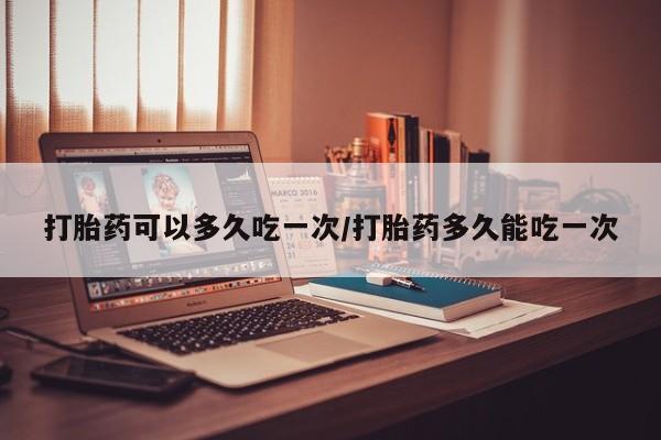 流产药在线购买微信打胎药可以多久吃一次/打胎药多久能吃一次