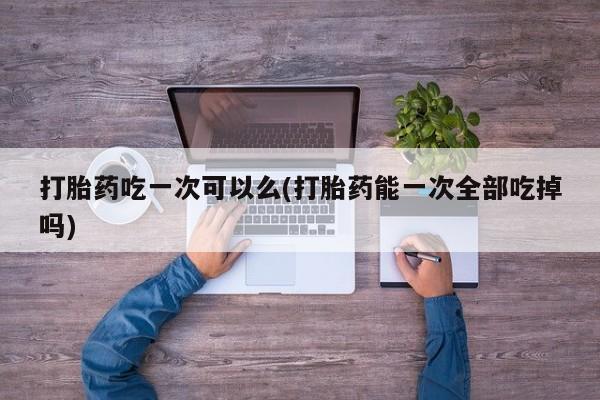 流产药在线购买微信打胎药吃一次可以么(打胎药能一次全部吃掉吗)
