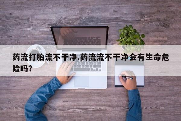 流产药在线购买微信药流打胎流不干净.药流流不干净会有生命危险吗？