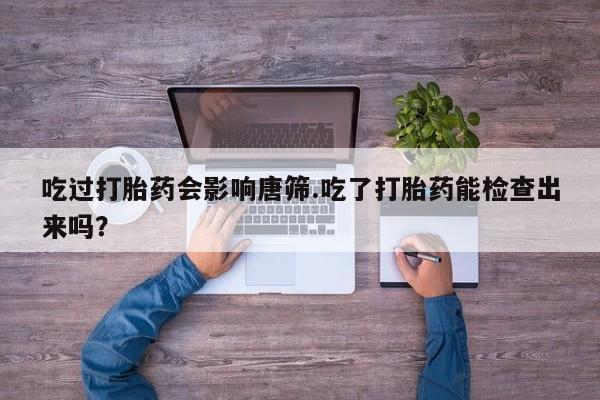 流产药在线购买微信吃过打胎药会影响唐筛.吃了打胎药能检查出来吗？