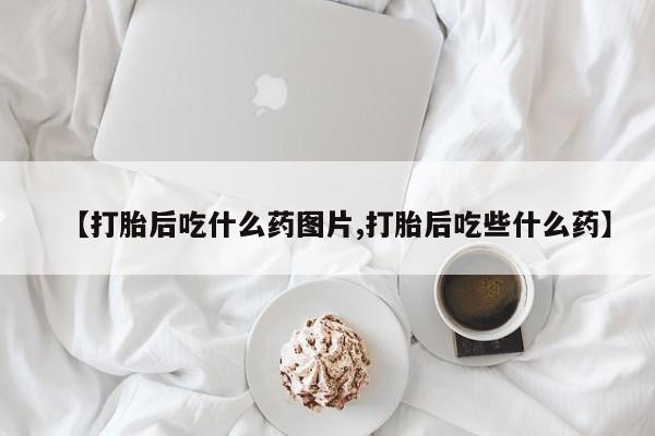 流产药在线购买微信【打胎后吃什么药图片,打胎后吃些什么药】