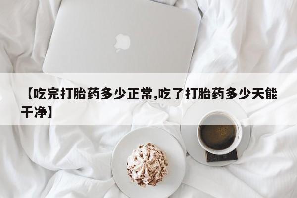 流产药在线购买微信【吃完打胎药多少正常,吃了打胎药多少天能干净】