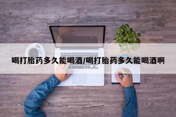 流产药在线购买微信喝打胎药多久能喝酒/喝打胎药多久能喝酒啊