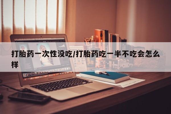 流产药在线购买微信打胎药一次性没吃/打胎药吃一半不吃会怎么样