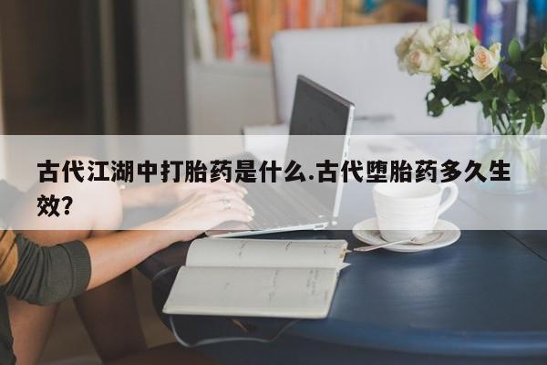 流产药在线购买微信古代江湖中打胎药是什么.古代堕胎药多久生效？