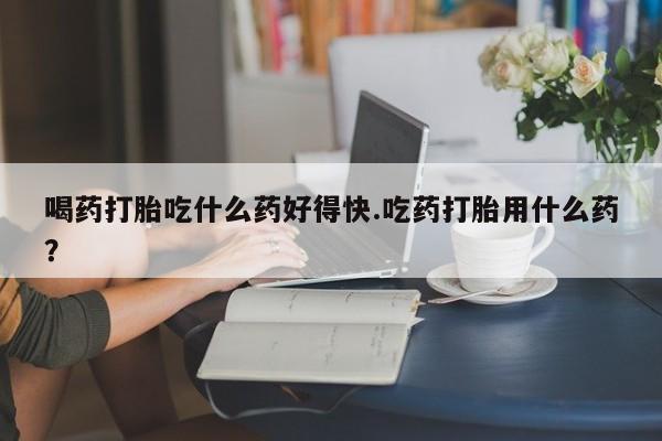 流产药在线购买微信喝药打胎吃什么药好得快.吃药打胎用什么药？