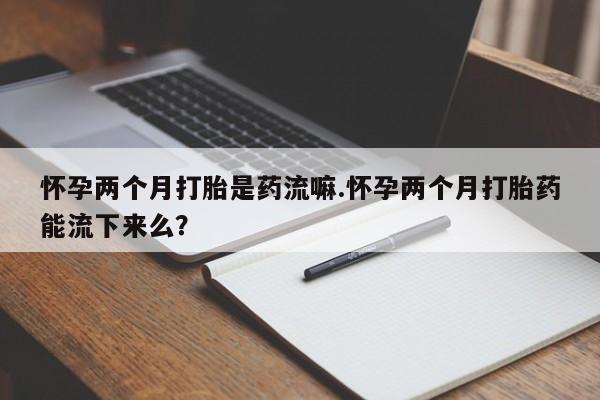 流产药在线购买微信怀孕两个月打胎是药流嘛.怀孕两个月打胎药能流下来么？
