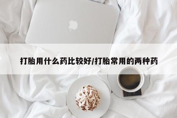 流产药在线购买微信打胎用什么药比较好/打胎常用的两种药