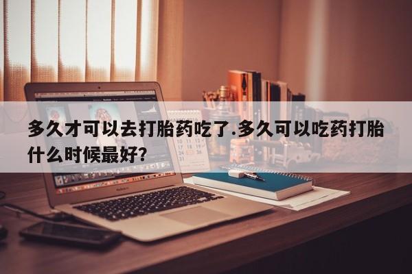 流产药在线购买微信多久才可以去打胎药吃了.多久可以吃药打胎什么时候最好？