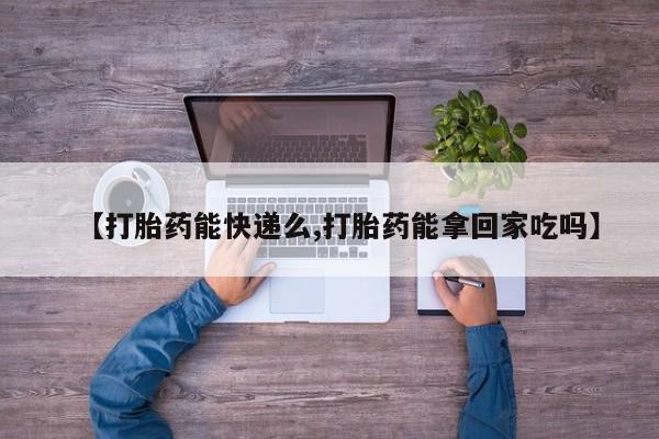 流产药在线购买微信【打胎药能快递么,打胎药能拿回家吃吗】