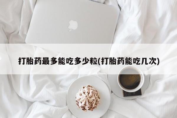 流产药在线购买微信打胎药最多能吃多少粒(打胎药能吃几次)