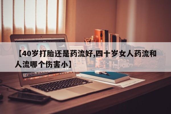 流产药在线购买微信【40岁打胎还是药流好,四十岁女人药流和人流哪个伤害小】