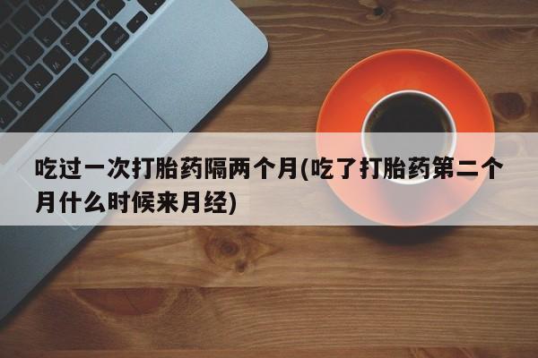 流产药在线购买微信吃过一次打胎药隔两个月(吃了打胎药第二个月什么时候来月经)