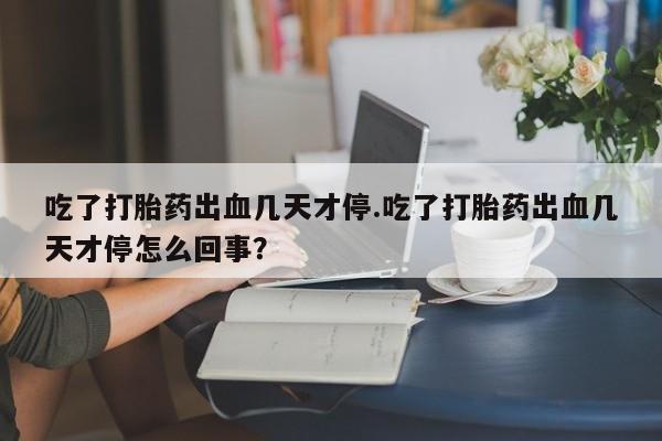 流产药在线购买微信吃了打胎药出血几天才停.吃了打胎药出血几天才停怎么回事?