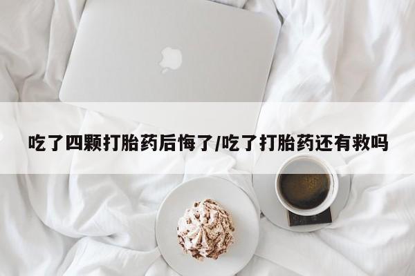 流产药在线购买微信吃了四颗打胎药后悔了/吃了打胎药还有救吗