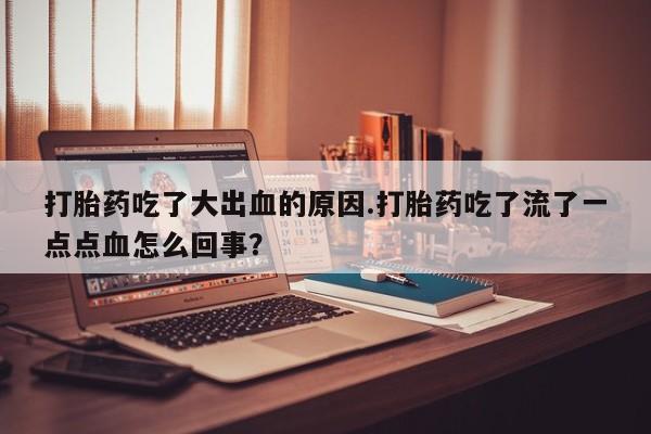 流产药在线购买微信打胎药吃了大出血的原因.打胎药吃了流了一点点血怎么回事?