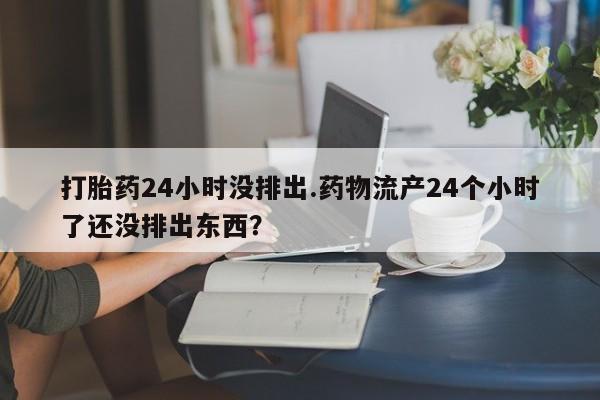流产药在线购买微信打胎药24小时没排出.药物流产24个小时了还没排出东西?