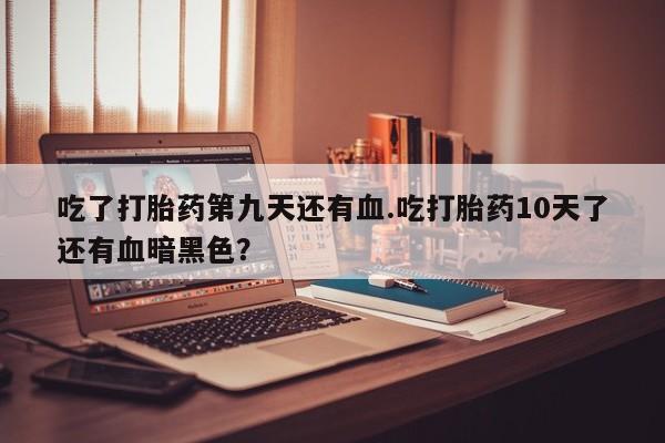 流产药在线购买微信吃了打胎药第九天还有血.吃打胎药10天了还有血暗黑色？