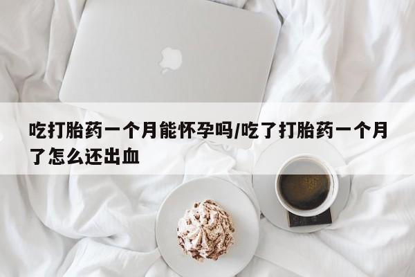 流产药在线购买微信吃打胎药一个月能怀孕吗/吃了打胎药一个月了怎么还出血